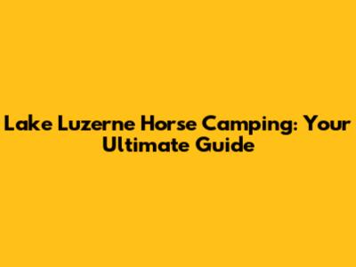 Lake Luzerne Horse Camping: Your Ultimate Guide