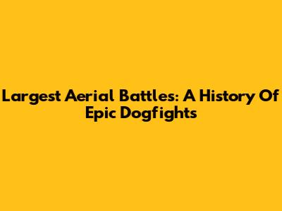 Largest Aerial Battles: A History Of Epic Dogfights