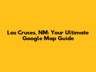 Las Cruces, NM: Your Ultimate Google Map Guide