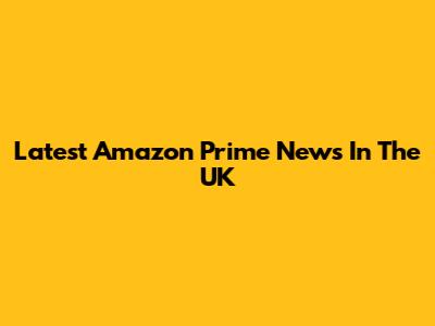 Latest Amazon Prime News In The UK