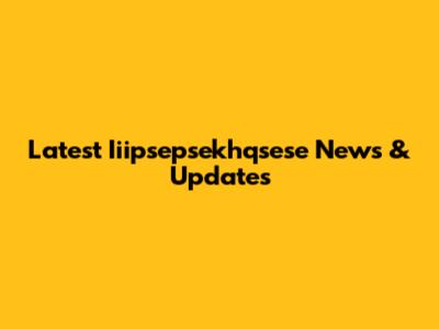 Latest Iiipsepsekhqsese News & Updates