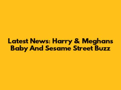 Latest News: Harry & Meghan's Baby And Sesame Street Buzz