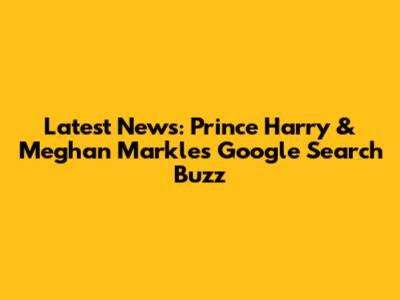 Latest News: Prince Harry & Meghan Markle's Google Search Buzz
