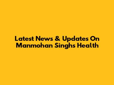 Latest News & Updates On Manmohan Singh's Health