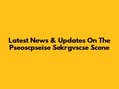 Latest News & Updates On The Pseoscpseise Sekrgvscse Scene