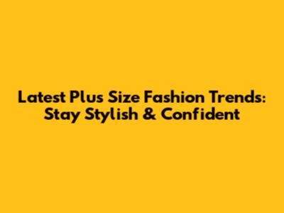 Latest Plus Size Fashion Trends: Stay Stylish & Confident