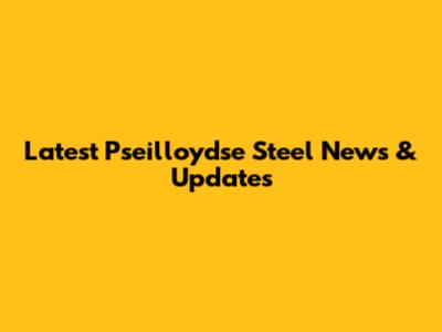 Latest Pseilloydse Steel News & Updates