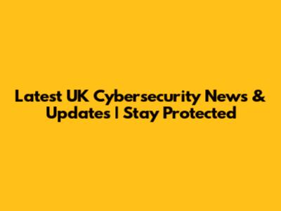 Latest UK Cybersecurity News & Updates | Stay Protected