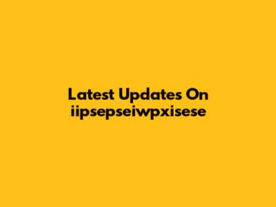 Latest Updates On "iipsepseiwpxisese"