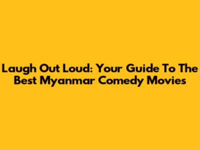 Laugh Out Loud: Your Guide To The Best Myanmar Comedy Movies