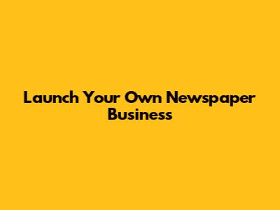 Launch Your Own Newspaper Business