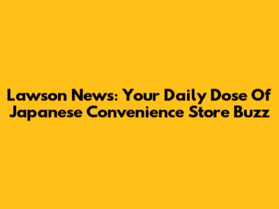 Lawson News: Your Daily Dose Of Japanese Convenience Store Buzz