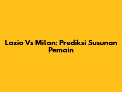Lazio Vs Milan: Prediksi Susunan Pemain