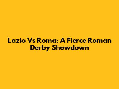 Lazio Vs Roma: A Fierce Roman Derby Showdown