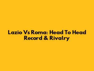 Lazio Vs Roma: Head To Head Record & Rivalry