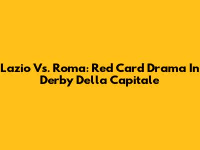 Lazio Vs. Roma: Red Card Drama In Derby Della Capitale