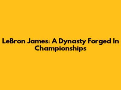 LeBron James: A Dynasty Forged In Championships