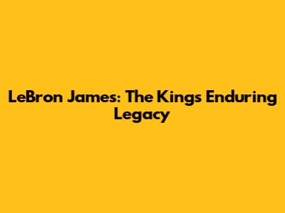 LeBron James: The King's Enduring Legacy