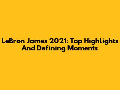 LeBron James 2021: Top Highlights And Defining Moments