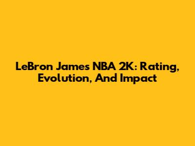 LeBron James NBA 2K: Rating, Evolution, And Impact