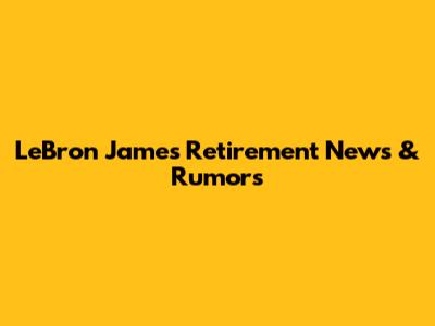 LeBron James Retirement News & Rumors