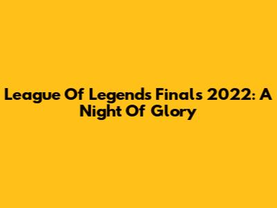 League Of Legends Finals 2022: A Night Of Glory