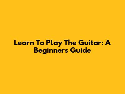 Learn To Play The Guitar: A Beginner's Guide