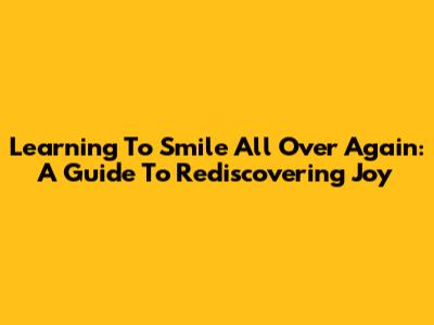 Learning To Smile All Over Again: A Guide To Rediscovering Joy