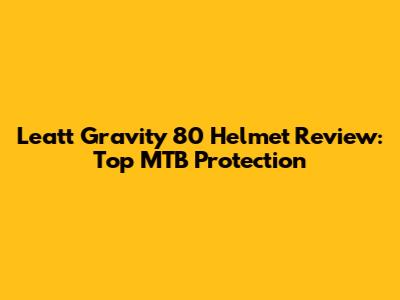 Leatt Gravity 80 Helmet Review: Top MTB Protection