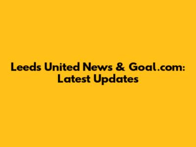 Leeds United News & Goal.com: Latest Updates