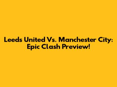 Leeds United Vs. Manchester City: Epic Clash Preview!