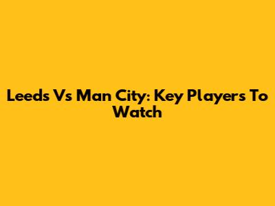 Leeds Vs Man City: Key Players To Watch