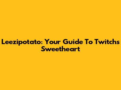 Leezipotato: Your Guide To Twitch's Sweetheart
