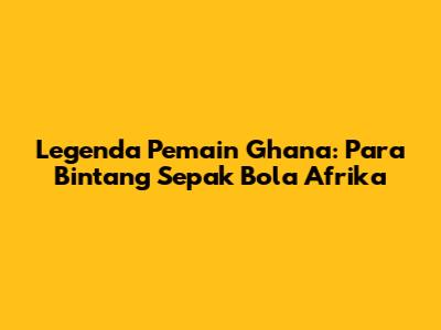 Legenda Pemain Ghana: Para Bintang Sepak Bola Afrika
