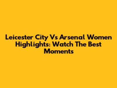 Leicester City Vs Arsenal Women Highlights: Watch The Best Moments