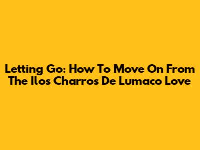 Letting Go: How To Move On From The 'Ilos Charros De Lumaco' Love