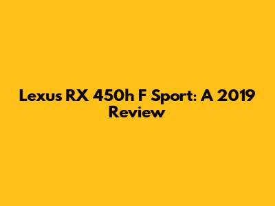 Lexus RX 450h F Sport: A 2019 Review