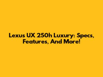 Lexus UX 250h Luxury: Specs, Features, And More!
