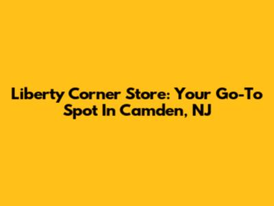 Liberty Corner Store: Your Go-To Spot In Camden, NJ