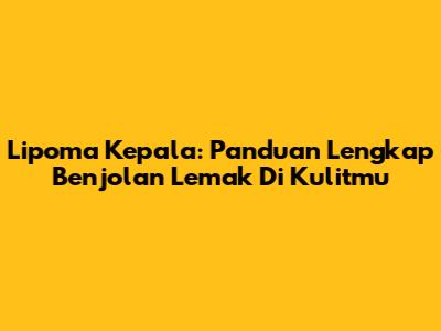 Lipoma Kepala: Panduan Lengkap Benjolan Lemak Di Kulitmu