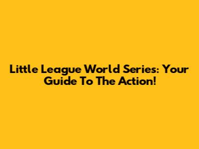 Little League World Series: Your Guide To The Action!