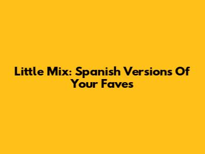 Little Mix: Spanish Versions Of Your Faves