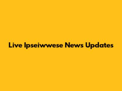 Live Ipseiwwese News Updates
