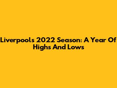 Liverpool's 2022 Season: A Year Of Highs And Lows