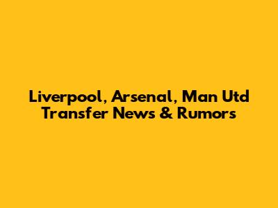 Liverpool, Arsenal, Man Utd Transfer News & Rumors