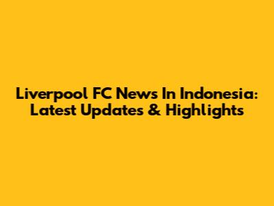 Liverpool FC News In Indonesia: Latest Updates & Highlights