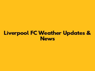 Liverpool FC Weather Updates & News