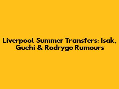 Liverpool Summer Transfers: Isak, Guehi & Rodrygo Rumours