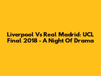 Liverpool Vs Real Madrid: UCL Final 2018 - A Night Of Drama