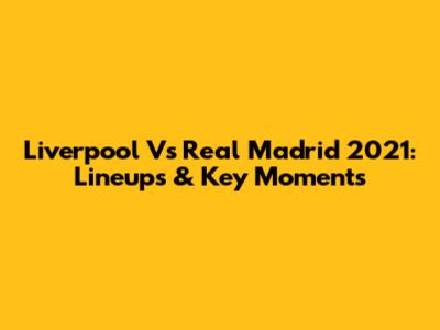 Liverpool Vs Real Madrid 2021: Lineups & Key Moments